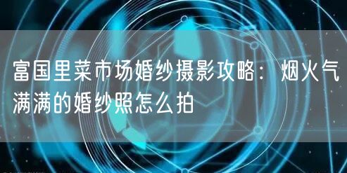 富国里菜市场婚纱摄影攻略：烟火气满满的婚纱照怎么拍