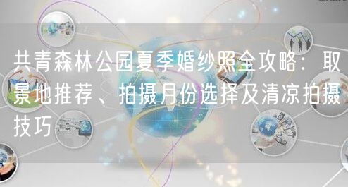 共青森林公园夏季婚纱照全攻略：取景地推荐、拍摄月份选择及清凉拍摄技巧