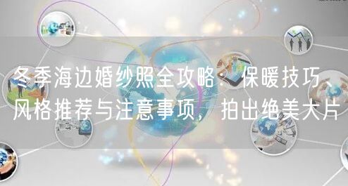 冬季海边婚纱照全攻略：保暖技巧、风格推荐与注意事项，拍出绝美大片