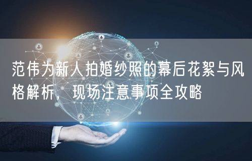 范伟为新人拍婚纱照的幕后花絮与风格解析,现场注意事项全攻略