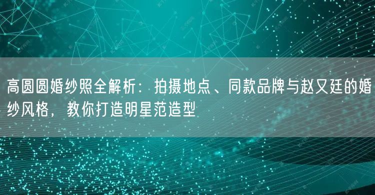 高圆圆婚纱照全解析：拍摄地点、同款品牌与赵又廷的婚纱风格，教你打造明星范造型