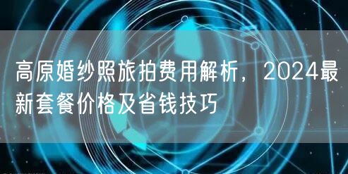 高原婚纱照旅拍费用解析,2024最新套餐价格及省钱技巧