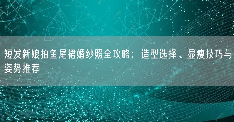 短发新娘拍鱼尾裙婚纱照全攻略：造型选择、显瘦技巧与姿势推荐