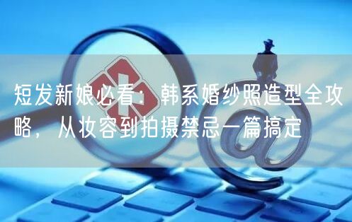 短发新娘必看：韩系婚纱照造型全攻略，从妆容到拍摄禁忌一篇搞定