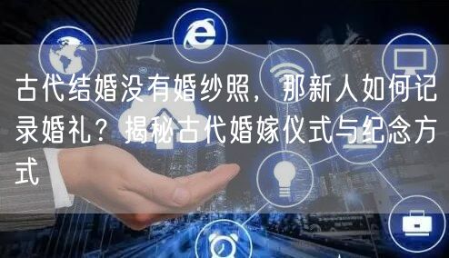 古代结婚没有婚纱照，那新人如何记录婚礼？揭秘古代婚嫁仪式与纪念方式