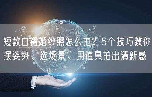 短款白裙婚纱照怎么拍？5个技巧教你摆姿势、选场景、用道具拍出清新感
