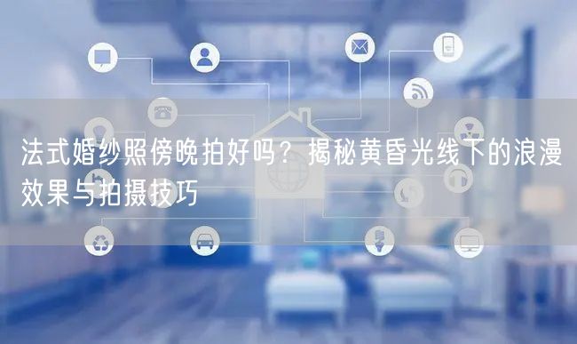法式婚纱照傍晚拍好吗？揭秘黄昏光线下的浪漫效果与拍摄技巧