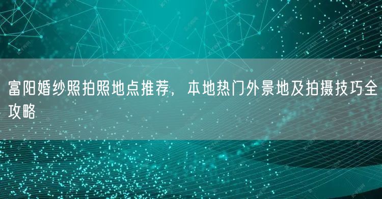 富阳婚纱照拍照地点推荐，本地热门外景地及拍摄技巧全攻略