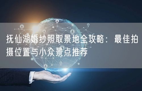 抚仙湖婚纱照取景地全攻略：最佳拍摄位置与小众景点推荐