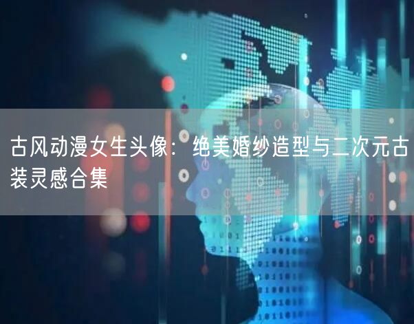 古风动漫女生头像：绝美婚纱造型与二次元古装灵感合集