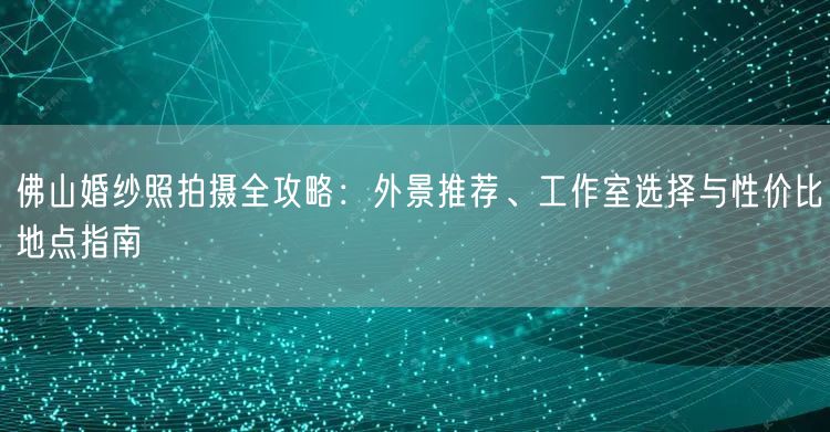 佛山婚纱照拍摄全攻略：外景推荐、工作室选择与性价比地点指南