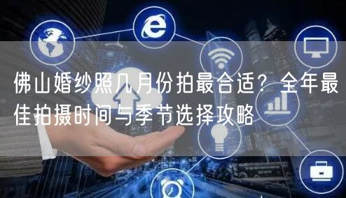 佛山婚纱照几月份拍最合适？全年最佳拍摄时间与季节选择攻略