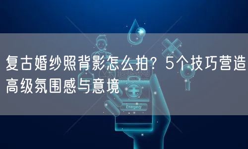 复古婚纱照背影怎么拍？5个技巧营造高级氛围感与意境