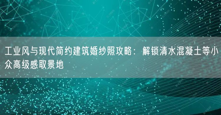 工业风与现代简约建筑婚纱照攻略：解锁清水混凝土等小众高级感取景地