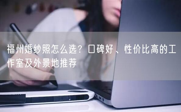 福州婚纱照怎么选？口碑好、性价比高的工作室及外景地推荐
