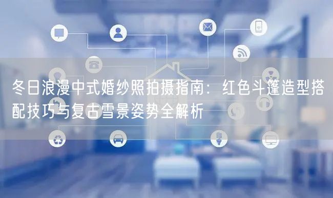 冬日浪漫中式婚纱照拍摄指南:红色斗篷造型搭配技巧与复古雪景姿势全解析