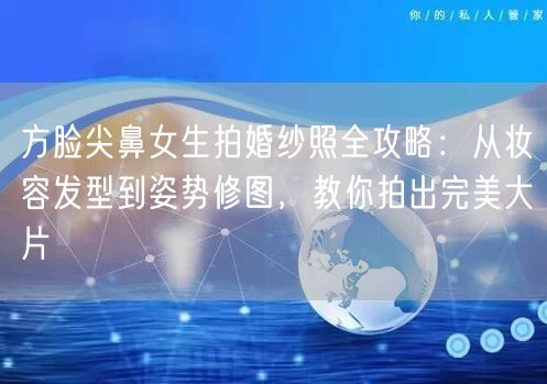方脸尖鼻女生拍婚纱照全攻略:从妆容发型到姿势修图,教你拍出完美大片
