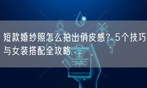 短款婚纱照怎么拍出俏皮感?5个技巧与女装搭配全攻略
