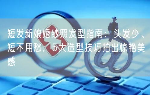 短发新娘婚纱照发型指南：头发少、短不用愁，5大造型技巧拍出惊艳美感