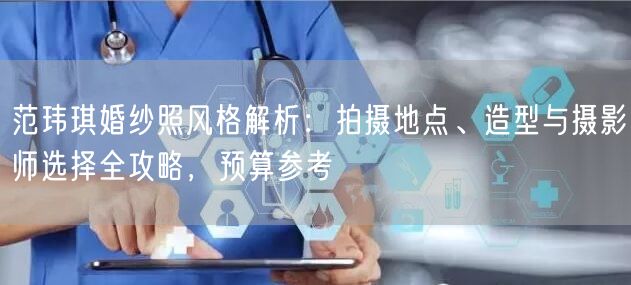 范玮琪婚纱照风格解析：拍摄地点、造型与摄影师选择全攻略，预算参考