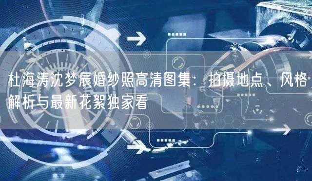 杜海涛沈梦辰婚纱照高清图集:拍摄地点、风格解析与最新花絮独家看