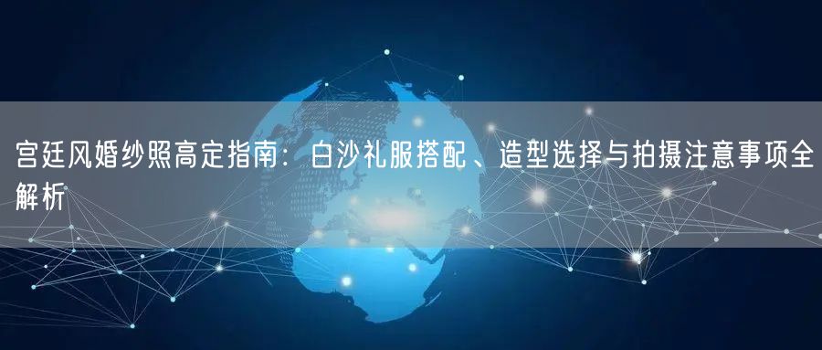 宫廷风婚纱照高定指南:白沙礼服搭配、造型选择与拍摄注意事项全解析