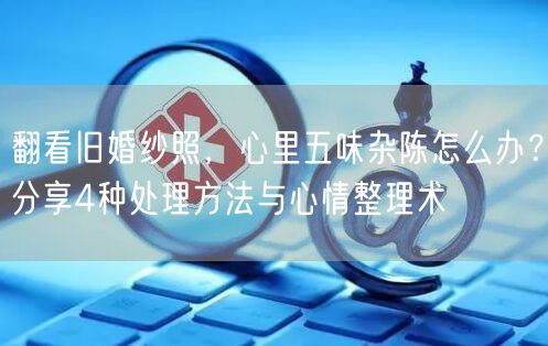 翻看旧婚纱照，心里五味杂陈怎么办？分享4种处理方法与心情整理术