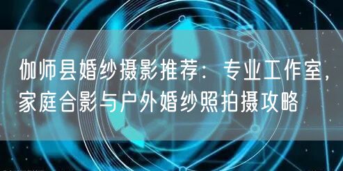 伽师县婚纱摄影推荐：专业工作室，家庭合影与户外婚纱照拍摄攻略