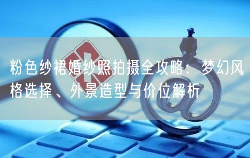 粉色纱裙婚纱照拍摄全攻略：梦幻风格选择、外景造型与价位解析