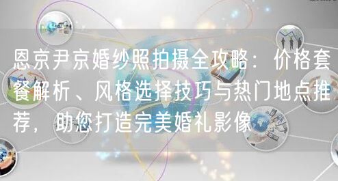 恩京尹京婚纱照拍摄全攻略:价格套餐解析、风格选择技巧与热门地点推荐,助您打造完美婚礼影像