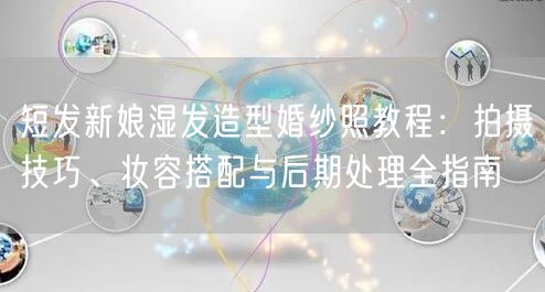 短发新娘湿发造型婚纱照教程:拍摄技巧、妆容搭配与后期处理全指南