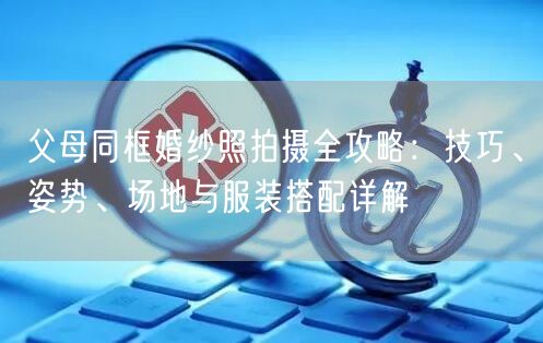 父母同框婚纱照拍摄全攻略：技巧、姿势、场地与服装搭配详解