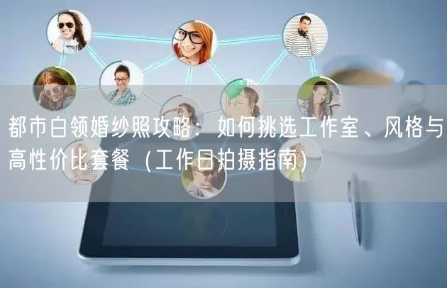都市白领婚纱照攻略:如何挑选工作室、风格与高性价比套餐(工作日拍摄指南)