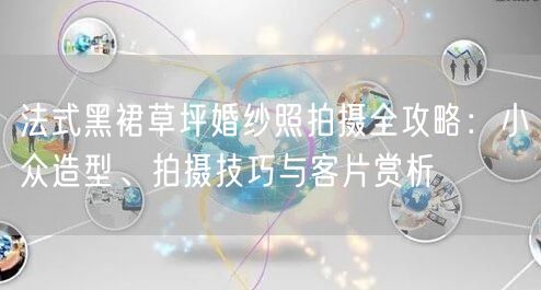法式黑裙草坪婚纱照拍摄全攻略：小众造型、拍摄技巧与客片赏析