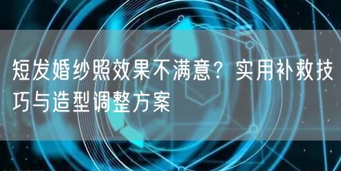 短发婚纱照效果不满意?实用补救技巧与造型调整方案