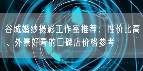 谷城婚纱摄影工作室推荐:性价比高、外景好看的口碑店价格参考