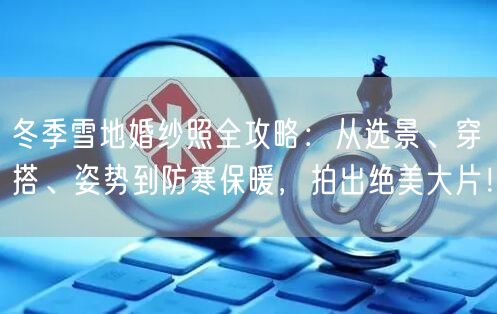 冬季雪地婚纱照全攻略:从选景、穿搭、姿势到防寒保暖,拍出绝美大片!