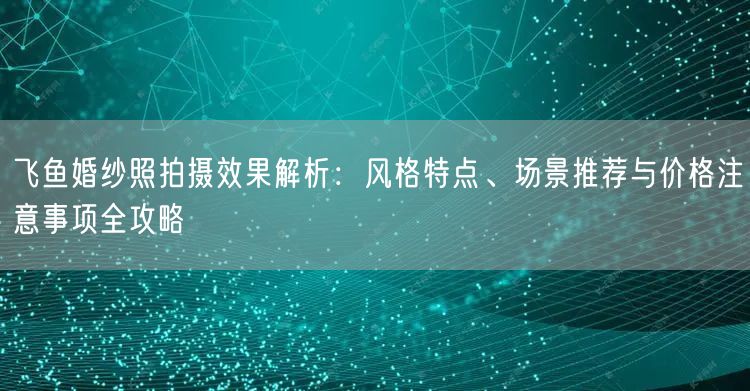 飞鱼婚纱照拍摄效果解析:风格特点、场景推荐与价格注意事项全攻略