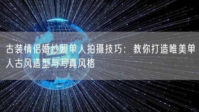古装情侣婚纱照单人拍摄技巧:教你打造唯美单人古风造型与写真风格