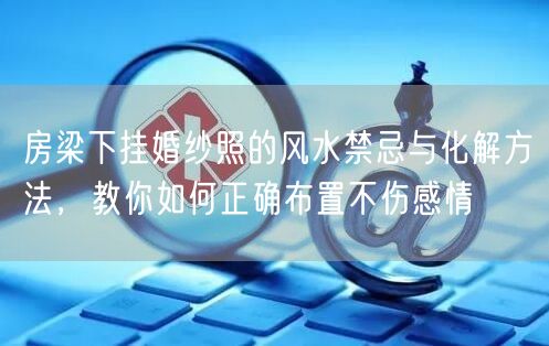 房梁下挂婚纱照的风水禁忌与化解方法，教你如何正确布置不伤感情