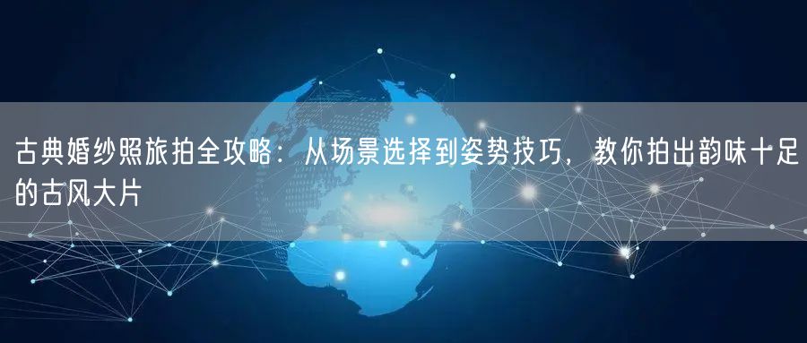 古典婚纱照旅拍全攻略：从场景选择到姿势技巧，教你拍出韵味十足的古风大片