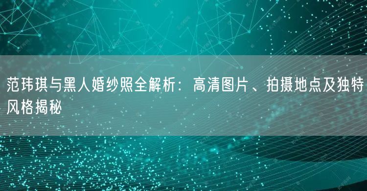 范玮琪与黑人婚纱照全解析：高清图片、拍摄地点及独特风格揭秘