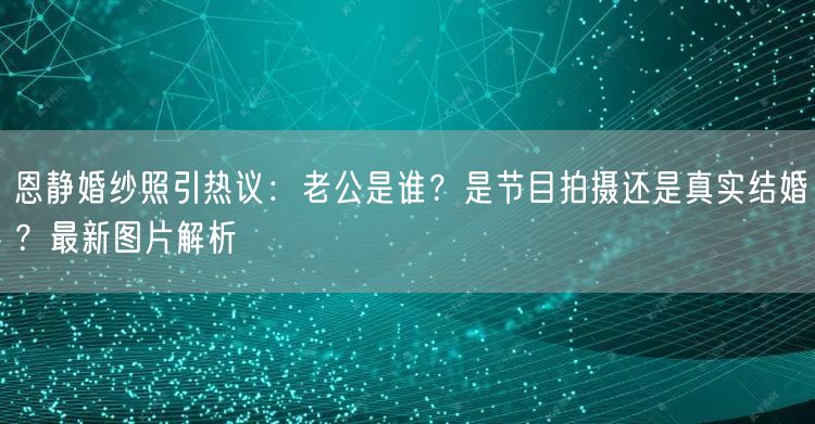 恩静婚纱照引热议:老公是谁?是节目拍摄还是真实结婚?最新图片解析