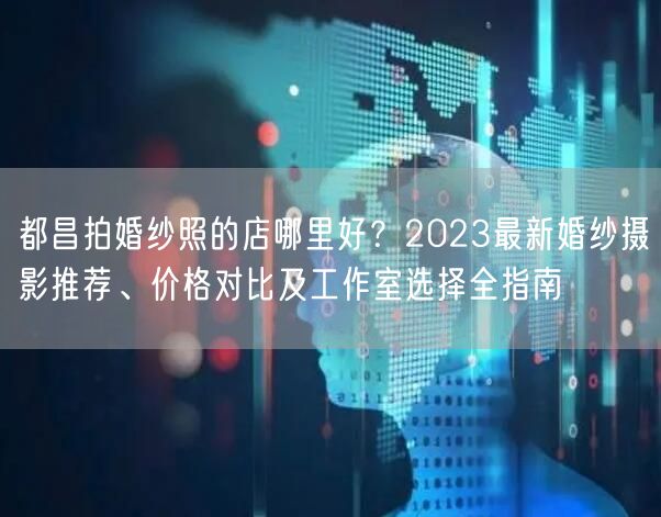都昌拍婚纱照的店哪里好？2023最新婚纱摄影推荐、价格对比及工作室选择全指南
