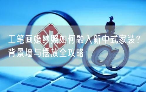 工笔画婚纱照如何融入新中式家装？背景墙与摆放全攻略