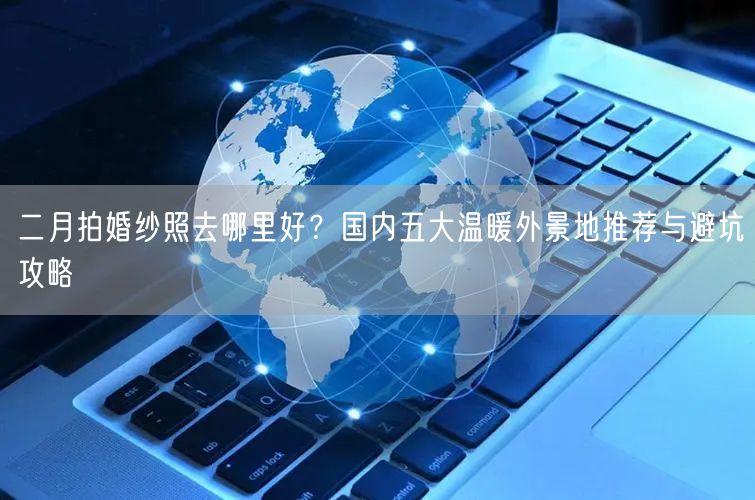 二月拍婚纱照去哪里好？国内五大温暖外景地推荐与避坑攻略