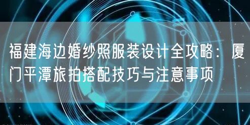 福建海边婚纱照服装设计全攻略:厦门平潭旅拍搭配技巧与注意事项