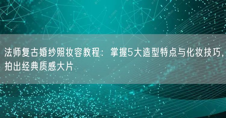 法师复古婚纱照妆容教程：掌握5大造型特点与化妆技巧，拍出经典质感大片