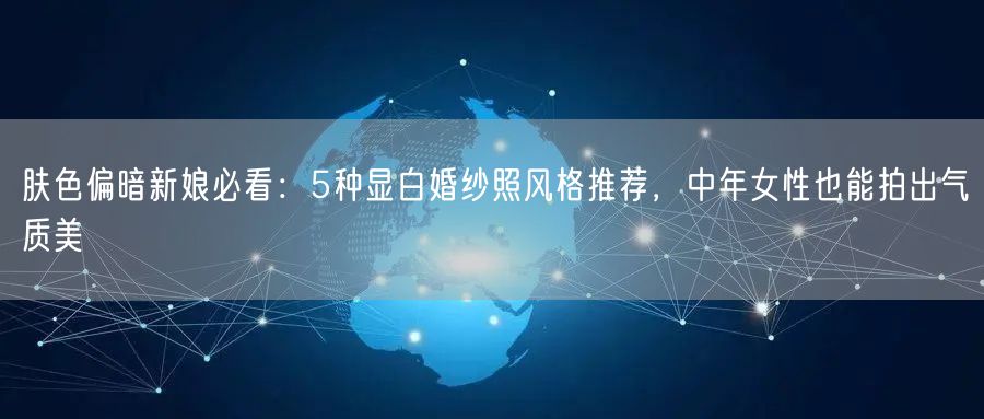肤色偏暗新娘必看：5种显白婚纱照风格推荐，中年女性也能拍出气质美