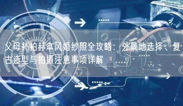 父母补拍赫本风婚纱照全攻略：外景地选择、复古造型与拍摄注意事项详解